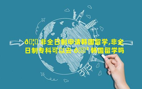 🦆 非全日制申请韩国留学,非全日制专科可以去 🐳 韩国留学吗